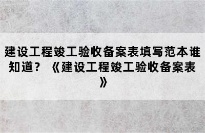 建设工程竣工验收备案表填写范本谁知道？ 《建设工程竣工验收备案表》